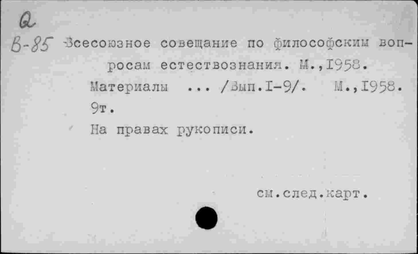 ﻿а,
-Всесоюзное совещание по философским вопросам естествознания. М. ,1958.
Материалы ... /Вып.1-9/.	М.,1958.
9т.
На правах рукописи.
см.след.карт.